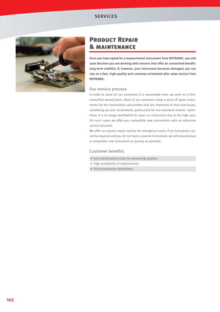 SERVICES

Product Repair
 maintenance
Once you have opted for a measurement instrument from ROTRONIC, you will
soon discover you are working with sensors that offer an unmatched benefit:
long-term stability. If, however, your instrument becomes damaged, you can
rely on a fast, high-quality and customer-orientated after sales service from
ROTRONIC.

Our service process
In order to serve all our customers in a reasonable time, we work on a ﬁrstcome/ﬁrst-served basis. Most of our customers keep a stock of spare instruments for the transmitters and probes that are important to their processes,
something we also recommend, particularly for non-standard models. Sometimes it is no longer worthwhile to repair an instrument due to the high cost.
ZIn such cases we offer you compatible new instruments with an attractive
service discount.
We offer an express repair service for emergency cases. If an instrument cannot be repaired and you do not have a reserve instrument, we will manufacture
a compatible new instrument as quickly as possible.

Customer benefits
• Low maintenance costs for measuring systems
• High availability of replacements
• Short production downtimes

162

 
