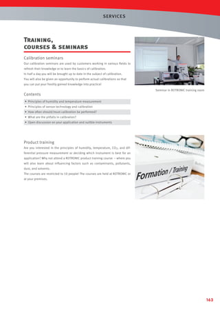 SERVICES

Training,
courses  seminars
Calibration seminars
Our calibration seminars are used by customers working in various ﬁelds to
refresh their knowledge or to learn the basics of calibration.
In half a day you will be brought up to date in the subject of calibration.
You will also be given an opportunity to perform actual calibrations so that
you can put your freshly gained knowledge into practice!

Contents

Seminar in ROTRONIC training room

• Principles of humidity and temperature measurement
• Principles of sensor technology and calibration
• How often should/must calibration be performed?
• What are the pitfalls in calibration?
• Open discussion on your application and suitble instruments

Product training
Are you interested in the principles of humidity, temperature, CO2, and differential pressure measurement or deciding which instrument is best for an
application? Why not attend a ROTRONIC product training course – where you
will also learn about inﬂuencing factors such as contaminants, pollutants,
dust, and solvents.
The courses are restricted to 10 people! The courses are held at ROTRONIC or
at your premises.

163

 