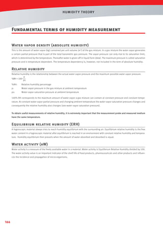 HUMIDIT Y T HEORY

Fundamental terms of humidity measurement
Water vapor density (absolute humidity)
This is the amount of water vapor (kg) contained per unit volume (m3) of the gas mixture. In a gas mixture the water vapor generates
a certain partial pressure that is part of the total barometric gas pressure. The vapor pressure can only rise to its saturation limit,
which is determined by the temperature. Thereafter water is given off in liquid form (dew). The maximum pressure is called saturation
pressure and is temperature dependent. The temperature dependency is, however, not included in the term of absolute humidity.

Relative humidity
Relative humidity is the relationship between the actual water vapor pressure and the maximum possible water vapor pressure.
p
%RH = 100 •
ps
%RH:

Relative humidity percentage

p:

Water vapor pressure in the gas mixture at ambient temperature

ps:

Water vapor saturation pressure at ambient temperature

100% RH corresponds to the maximum amount of water vapor a gas mixture can contain at constant pressure and constant temperature. At constant water vapor partial pressure and changing ambient temperature the water vapor saturation pressure changes and
consequently the relative humidity also changes (see water vapor saturation pressure).
To obtain useful measurements of relative humidity, it is extremely important that the measurement probe and measured medium
have the same temperature.

Equilibrium relative humidity (ERH)
A hygroscopic material always tries to reach humidity equilibrium with the surrounding air. Equilibrium relative humidity is the free
water content in a hygroscopic material after equilibrium is reached in an environment with constant relative humidity and temperature. Humidity equilibrium then prevails when the amount of water absorbed and desorbed is equal.

Water activity (aW)
Water activity is a measure of the freely available water in a material. Water activity is Equilibrium Relative Humidity divided by 100.
The water activity value is an important indicator of the shelf life of food products, pharmaceuticals and other products and inﬂuences the incidence and propagation of micro-organisms.

166

 