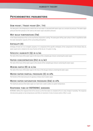 HUMIDIT Y T HEORY

Psychrometric parameters
Dew point / Frost point (Dp / Fp)
The dew point is the temperature at which the air over water is saturated with water vapor at a constant air pressure. The water vapor
pressure that then prevails is the same as the water vapor saturation pressure.

Wet bulb temperature (Tw)
Is the lowest temperature that can be reached by evaporative cooling. The water given off by a wet surface is then in equilibrium with
the water absorption capacity of the surrounding atmosphere.

Enthalpy (H)
Enthalpy of moist air is an energetic property. It is composed of the speciﬁc enthalpies of the components in the mixture (dry air,
water vapor) and is related to the mass fraction of the dry air. It is given in J/kg.

Specific humidity (Q) in g/kg
The ratio of the mass of the water vapor to the mass of the complete gas mixture containing the water vapor.

Vapor concentration (Dv) in g/m3
The ratio of the mass of the water vapor to the volume of the complete gas mixture containing the water vapor.

Mixing ratio (R) in g/kg
The ratio of the mass of the water vapor to the mass of the dry gas mixture containing the water vapor.

Water vapor partial pressure (E) in hPa
The fraction of the total pressure of a gaseous mixture due to water vapor.

Water vapor saturation pressure (Ew) in hPa
The maximum pressure that water vapor can reach over a water surface at a given temperature.

Response time of ROTRONIC sensors
ROTRONIC deﬁnes the response time of its sensors as the time taken to complete 63% of a step change in humidity. The response
time becomes greater at low temperatures and little air movement. It also increases when a ﬁlter is used.

167

 