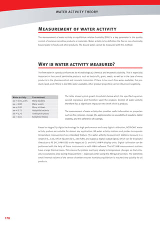 WAT ER AC T IVIT Y T HEORY

Measurement of water activity
The measurement of water activity or equilibrium relative humidity (ERH) is a key parameter in the quality
control of moisture sensitive products or materials. Water activity is by deﬁnition the free or non-chemically
bound water in foods and other products. The bound water cannot be measured with this method.

Why is water activity measured?
The free water in a product inﬂuences its microbiological, chemical and enzymatic stability. This is especially
important in the case of perishable products such as foodstuffs, grain, seeds, as well as in the case of many
products in the pharmaceutical and cosmetic industries. If there is too much free water available, the products spoil, and if there is too little water available, other product properties can be inﬂuenced negatively.

Water activity

Contaminant

aw = 0.91…0.95
aw = 0.88
aw = 0.80
aw = 0.75
aw = 0.70
aw = 0.65

Many bacteria
Many yeasts
Many mildews
Halophile bacteria
Osmiophile yeasts
Xerophile mildew

The table shows typical growth thresholds below which the speciﬁed organism
cannot reproduce and therefore spoil the product. Control of water activity
therefore has a signiﬁcant impact on the shelf life of a product.
The measurement of water activity also provides useful information on properties
such as the cohesion, storage life, agglomeration or pourability of powders, tablet
stability, and the adherence of coatings.

Based on HygroClip digital technology for high performance and easy digital calibration, ROTRONIC water
activity probes are suitable for almost any application. All water activity stations and probes incorporate
temperature measurement as a standard feature. The water activity measurement stations measure in a
range of 0…1 aw, which equates to 0…100 %RH, and supply a digital output signal, which can be displayed
directly on a PC (HC2-AW-USB) or the HygroLab C1 and HP23-AW-A display units. Digital calibration can be
performed with the help of these instruments or with HW4 software. The HC2-AW measurement stations
have a large thermal mass. This means the probes react very slowly to temperature changes so that virtually no variations arise during measurement – especially when using the AW Quick function. The extremely
small internal volume of the sensor chamber ensures humidity equilibrium is reached very quickly for all
products.

170

 