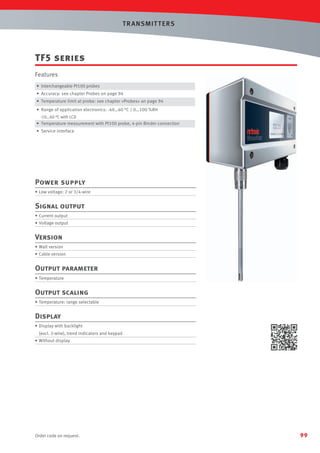 T R ANSMIT T ERS

TF5 series
Features
• Interchangeable Pt100 probes
• Accuracy: see chapter Probes on page 94
• Temperature limit at probe: see chapter «Probes» on page 94
• Range of application electronics: -40…60 °C / 0…100 %RH
-10…60 °C with LCD
• Temperature measurement with Pt100 probe, 4-pin Binder connection

• Service interface

Power supply
• Low voltage: 2 or 3/4-wire

Signal output
• Current output
• Voltage output

Version
• Wall version
• Cable version

Output parameter
• Temperature

Output scaling
• Temperature: range selectable

Display
• Display with backlight
(excl. 2-wire), trend indicators and keypad
• Without display

Order code on request.

99

 