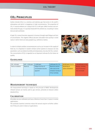 CO 2 T HEORY

CO 2 Principles
Carbon dioxide (CO2) is a colorless and odorless gas that exists in the earth’s
atmosphere and which is dangerous in high concentrations. The proportion of
CO 2 in natural ambient air is about 0.04 % or 400 ppm. When humans and animals exhale this gas, it is quickly mixed with the ambient air, including in rooms
that are well ventilated.
A high CO 2 content becomes apparent in humans through rapid fatigue and loss
of concentration. The negative effects become noticeable more quickly in small
rooms in which there are many people (e.g. conference rooms).

In order to initiate suitable countermeasures such as an increase in the supply of
fresh air, it is important in modern climate control systems to measure not only
parameters such as relative humidity and temperature, but also the CO 2 content.
The concentration of CO 2 is regarded as an important indicator for the indoor air
quality.

Guidelines
350 - 450 ppm

400 - 1,200 ppm

 1,000 ppm

5,000 ppm (0.5 %)

38,000 ppm (3.8 %)

 100,000 ppm (10 %)

Fresh air outdoors

Room air

Fatigue and loss of

Maximum permis-

Breathing air

Nausea, vomiting,

concentration become

sible value at the

(direct exhalation)

loss of conscious-

apparent

workplace during an

ness and death

8-hour workday

Measurement technique
The measurement technique is based on the principle of NDIR. Nondispersive
infrared sensors are mainly used as gas sensors, primarily to measure carbon
dioxide (CO 2).

Calibration
All probes are pre-calibrated and have a lifetime of more than 15 years in normal
applications.
The automatic baseline correction means the sensors require no further calibration if they are used in indoor air applications.

171

 