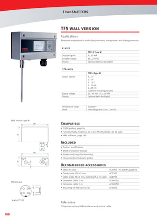 T R ANSMIT T ERS

TF5 wall version
Applications
Measures temperature in production processes, storage areas and drying processes.

2-wire
Output signal
Supply voltage
Display

TF520 Type W
4…20 mA
10…28 VDC
Optional (without backlight)

3/4-wire
TF53x Type W
Output signals

Supply voltage
Display

Temperature range
Probe

Wall version, type W

0…1 V
0…5 V
0…10 V
0…20 mA
4...20 mA
Customer rescaling possible
15…40 VDC / 12…28 VAC
Optional (with backlight)

Scalable*
Interchangeable (-100...200 °C)

Compatible
• Pt100 probes, page 94
• Fundamentally, however, all 4-wire Pt100 probes can be used
• HW4 software, page 148

Included
• Product qualiﬁcation
• Short instruction manual
• Screws and plugs for mounting
• Connector for third-party probe

Recommended accessories
• Service cable:

AC3006 / AC3009*, page 86

• Fixed probe 100 x 3 mm:

AC1900

• Cable probe 50 x 6 mm, waterproof, 2 m cable: AC1904
• Extension cable 2 m:

Pt100 input
1

3

2

4

4-wire Pt100

1
2

AC1607/2

• Extension cable 5 m:

AC1607/5

• Mounting kit DIN top-hat rail

AC5002

3
4

References
* Requires optional HW4 software and service cable

100

 