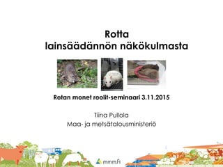 Rotta
lainsäädännön näkökulmasta
Rotan monet roolit-seminaari 3.11.2015
Tiina Pullola
Maa- ja metsätalousministeriö
 