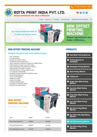 Home About us Products Accessories Manufacturing Facilities Contact us
MINI OFFSET
PRINTING MACHINE
Sizes "16x22" "18x24"
Max. printing area (mm) 375x550 440x605
Max paper/bag size(mm) 406x560 457x620
Min. paper/bags size (mm) 125x180 180x260
MINI OFFSET PRINTING MACHINE
STANDARD FEATURES OF MINI OFFSET PRINTING MACHINE
Semi - Automatic.
Two Light Sensors.
Exhaust Fan for Quick Drying.
Air Cylinders Valves speed control.
Dial for adjustment movement of cylinder for Satellite Device.
Feeder Nuzzles for paper & non-woven bags.
Paper feeding table track guided with 4 bearings.
Cooper Bushes for long life of machine.
Shaft and wheels for moving machines easily.
Air compressors Silent Model.
Anti-Static Function all moved to the Delivery Parts.
Double Sheets Detection.
Cover lock with Magnet.
Single lever control.
Vacuum front feeder.
Front plate loading system.
Centralized oil lubrication system.
Automatic ink cleaning device.
PRODUCTS
Web Offset Printing Machines
Printing Machine for
Newspaper
Newspaper Printing Machine
Book Printing Machine
Folding Unit
Single Color Offset Printing
Machine
Two Color Offset Printing
Machine
Three Color Offset Printing
Machine
Four Color Offset Printing
Machine
Non Woven Bag Making
Machine
Non Woven Box Bag Making
Machine
Mini Offset printing Machine
Non Woven Bag printing
Machine
+91-9811364359, 9990084777
 