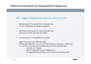Politische Instrumente zur Energieeffizienz-Steigerung

BDI – mögliche Weiterentwicklungen des Instrumentariums
•

Monitoring der Energieeffizienzvereinbarung
für den Energiesteuer-Spitzenausgleich

•

Weiterentwicklung des Emissionshandels als
Leitinstrument für die Zeit nach 2020

•

Umsetzung der Energieeffizienzrichtlinie
dabei Grundlinie aus Sicht des BDI:
Politik setzt Rahmen in Form von Informationen, Anreizen, Förderung
Vor diesem Hintergrund Entscheidung durch die Unternehmen
- „bottom up“-Ansatz
- aktive Einbeziehung der Arbeitnehmer
- Energieeffizienznetzwerke als Instrument der Wirtschaft

24.02.2014

13

 