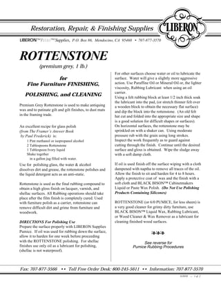 Fax: 707-877-3566 •• Toll Free Order Desk: 800-245-5611 •• Information: 707-877-3570
Restoration, Repair, & Finishing Supplies
ROTTENSTONE
(premium grey, 1 lb.)
for
Fine Furniture FINISHING,
POLISHING, and CLEANING
Premium Grey Rottenstone is used to make antiquing
wax and to patinate gilt and gilt finishes, to dust mats
in the framing trade.
An excellent recipe for glass polish
(from The Framer’s Answer Book
by Paul Frederick) is:
1 Pint methanol or isopropanol alcohol
2 Tablespoons Rottenstone
1 Tablespoon Ivory liquid
Shake together
in a gallon jug filled with water.
Use for polishing glass, the water & alcohol
dissolves dirt and grease, the rottenstone polishes and
the liquid detergent acts as an anti-static.
Rottenstone is used as the final rubbing compound to
obtain a high gloss finish on lacquer, varnish, and
shellac surfaces. All Rubbing operations should take
place after the film finish is completely cured. Used
with furniture polish as a carrier, rottenstone can
remove difficult dirt and grime from furniture and
woodwork.
DIRECTIONS For Polishing Use
Prepare the surface properly with LIBERON Supplies
Pumice. If oil was used for rubbing down the surface,
allow it to harden for one week before proceeding
with the ROTTENSTONE polishing. For shellac
finishes use only oil as a lubricant for polishing,
(shellac is not waterproof).
For other surfaces choose water or oil to lubricate the
surface. Water will give a slightly more aggressive
action. Use Paraffine Oil or Mineral Oil or, the lighter
viscosity, Rubbing Lubricant when using an oil
carrier.
Using a felt rubbing block at least 1/2 inch thick soak
the lubricant into the pad, (or stretch thinner felt over
a wooden block to obtain the necessary flat surface)
and dip the block into the rottenstone. (An old felt
hat cut and folded into the appropriate size and shape
is a good solution for difficult shapes or surfaces).
On horizontal surfaces, the rottenstone may be
sprinkled on with a shaker can. Using moderate
pressure rub with the grain using long strokes.
Inspect the work frequently as to guard against
cutting through the finish. Continue until the desired
surface and gloss is obtained. Wipe the sludge away
with a soft damp cloth.
If oil is used finish off the surface wiping with a cloth
dampened with naptha to remove all traces of the oil.
Allow the finish to sit and harden for 4 to 8 hours.
Apply a protective coat of wax and the finish with a
soft cloth and BLACK BISON™ Cabinetmakers
Liquid or Paste Wax Polish. (Do Not Use Polishing
Products Containing Silicones)
ROTTENSTONE (or 6/0 PUMICE, for less sheen) is
a very good cleaner for grimy dirty furniture, use
BLACK BISON™ Liquid Wax, Rubbing Lubricant,
or Wood Cleaner & Wax Remover as a lubricant for
cleaning finished wood surfaces.
lll
See reverse for
Pumice Rubbing Procedures
LIBERON™/starstar™Supplies, P.O. Box 86, Mendocino, CA 95460 • 707-877-3570
9/20/95 -- 1 of 2
 