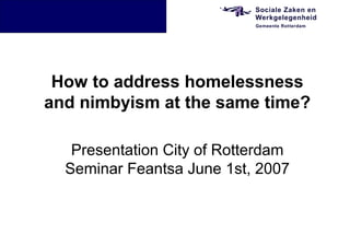 How to address homelessness
and nimbyism at the same time?

   Presentation City of Rotterdam
  Seminar Feantsa June 1st, 2007
 