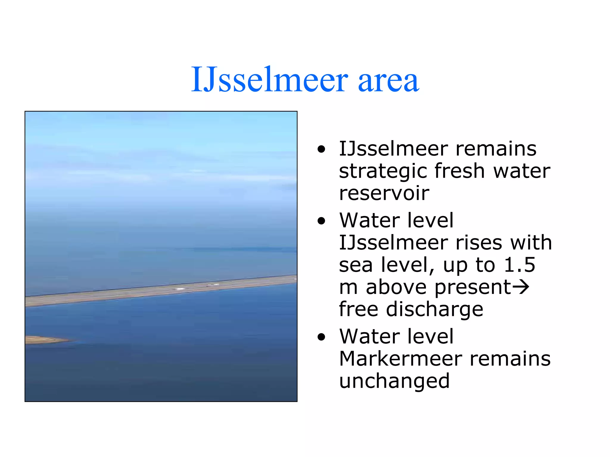IJsselmeer area IJsselmeer remains strategic fresh water reservoir  Water level IJsselmeer rises with sea level, up to 1.5 m above present   free discharge Water level Markermeer remains unchanged 