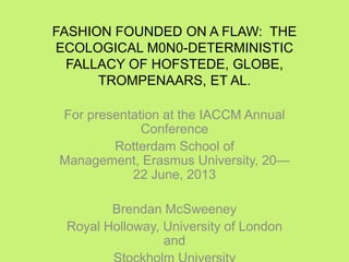 FASHION FOUNDED ON A FLAW: THE
ECOLOGICAL M0N0-DETERMINISTIC
FALLACY OF HOFSTEDE, GLOBE,
TROMPENAARS, ET AL.
For presentation at the IACCM Annual
Conference
Rotterdam School of
Management, Erasmus University, 20—
22 June, 2013
Brendan McSweeney
Royal Holloway, University of London
and
 