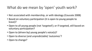 What do we mean by ‘open’ youth work?
• Not associated with membership, or with ideology (Coussée 2008)
• Based on volunta...