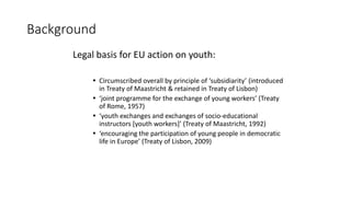 Background
Legal basis for EU action on youth:
 Circumscribed overall by principle of ‘subsidiarity’ (introduced
in Treat...