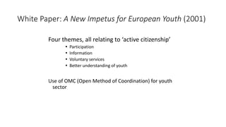 White Paper: A New Impetus for European Youth (2001)
Four themes, all relating to ‘active citizenship’
 Participation
 I...