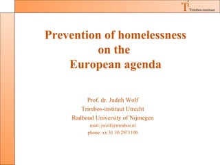 Trimbos-instituut




Prevention of homelessness
         on the
    European agenda

         Prof. dr. Judith Wolf
       Trimbos-instituut Utrecht
    Radboud University of Nijmegen
          mail: jwolf@trimbos.nl
         phone: xx 31 30 2971100
 