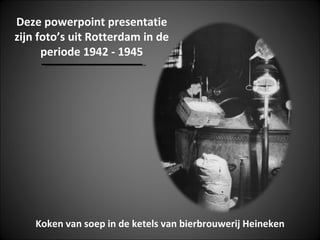Deze powerpoint presentatie
zijn foto’s uit Rotterdam in de
      periode 1942 - 1945




    Koken van soep in de ketels van bierbrouwerij Heineken
 