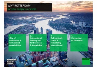 1.
City of
innovation &
unmatched
possibilities
2.
International
leading hub
for business
& knowledge
3.
Refreshingly
Dutch &
remarkably
international
4.
Connected
to the world
WHY ROTTERDAM
for your congress or event
 