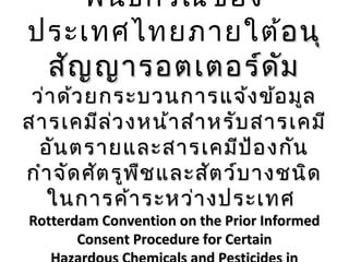 พัน ธกรณีข อง
ประเทศไทยภายใต้อนุ
อ นุ
สัญ ญารอตเตอร์ด ัม

ว่า ด้ว ยกระบวนการแจ้ง ข้อ มูล
สารเคมีล ่ว งหน้า สำา หรับ สารเคมี
อัน ตรายและสารเคมีป ้อ งกัน
กำา จัด ศัต รูพ ืช และสัต ว์บ างชนิด
ในการค้า ระหว่า งประเทศ
Rotterdam Convention on the Prior Informed
Consent Procedure for Certain

 