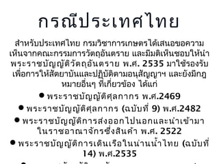 กรณีป ระเทศไทย
สำำหรับประเทศไทย กรมวิชำกำรเกษตรได้เสนอขอควำม
เห็นจำกคณะกรรมกำรวัตถุอันตรำย และมีมติเห็นชอบให้นำำ
พระรำชบัญ ญัต ิว ัต ถุอ ัน ตรำย พ .ศ. 2535 มำใช้รองรับ
เพือกำรให้สัตยำบันและปฏิบัติตำมอนุสัญญำฯ และยังมีกฎ
่
หมำยอื่นๆ ทีเกี่ยวข้อง ได้แก่
่
พระรำชบัญ ญัต ิศ ล กำกร พ.ศ.2469
ุ
พระรำชบัญ ญัต ิศ ุล กำกร (ฉบับ ที่ 9) พ.ศ.2482
พระรำชบัญ ญัต ิก ำรส่ง ออกไปนอกและนำำ เข้ำ มำ
ในรำชอำณำจัก รซึ่ง สิน ค้ำ พ .ศ. 2522
พระรำชบัญ ญัต ิก ำรเดิน เรือ ในน่ำ นนำำ ไทย (ฉบับ ที่
้
14) พ.ศ.2535

 