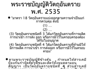 พระรำชบัญญัติวัตถุอนตรำย
ั
พ.ศ. 2535

“มำตรำ 18วัตถุอันตรำยแบ่งออกตำมควำมจำำเป็นแก่
กำรควบคุม ดังนี้
(1) …
(2) …
(3) วัตถุอันตรำยชนิดที่ 3 ได้แก่วัตถุอันตรำยที่กำรผลิต
กำรนำำเข้ำ กำรส่ง ออก หรือกำรมีไว้ในครอบครองต้อง
ได้รับใบอนุญำต
(4) วัตถุอันตรำยชนิดที่ 4 ได้แก่วัตถุอนตรำยที่ห้ำมมิให้
ั
มีกำรผลิต กำรนำำเข้ำ กำรส่งออก หรือกำรมีไว้ในครอบ
ครอง”
ตำมพระรำชบัญ ญัต ิข ้ำ งต้น
กำำ หนดให้ส ำรเคมี
ป้อ งกัน กำำ จัด ศัต รูพ ช และสัต ว์ท ั้ง หมดตำมอนุ
ื
สัญ ญำฯ เป็น วัต ถุอ ัน ตรำยชนิด ที่ 4 ส่ว นสำรเคมี

 