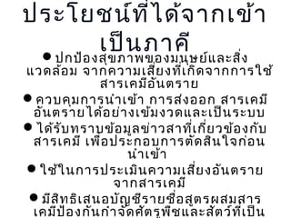 ประโยชน์ท ี่ไ ด้จ ำกเข้ำ
เป็น ภำคีษ ย์แ ละสิง
ปกป้อ งสุข ภำพของมนุ
่

แวดล้อ ม จำกควำมเสีย งที่เ กิด จำกกำรใช้
่
สำรเคมีอ ัน ตรำย
ควบคุม กำรนำำ เข้ำ กำรส่ง ออก สำรเคมี
อัน ตรำยได้อ ย่ำ งเข้ม งวดและเป็น ระบบ
ได้ร ับ ทรำบข้อ มูล ข่ำ วสำที่เ กี่ย วข้อ งกับ
สำรเคมี เพื่อ ประกอบกำรตัด สิน ใจก่อ น
นำำ เข้ำ
ใช้ใ นกำรประเมิน ควำมเสีย งอัน ตรำย
่
จำกสำรเคมี
มีส ท ธิเ สนอบัญ ชีร ำยชื่อ สูต รผสมสำร
ิ
เคมีป อ งกัน กำำ จัด ศัต รูพ ืช และสัต ว์ท ี่เ ป็น
้

 