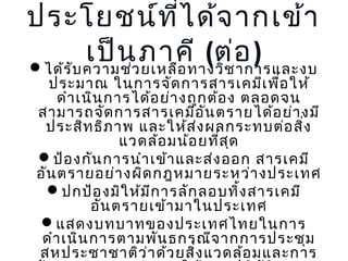 ประโยชน์ท ี่ไ ด้จ ำกเข้ำ
เป็นวภำคี (ต่อ )
ได้ร ับ ควำมช่ ยเหลือ ทำงวิช ำกำรและงบ

ประมำณ ในกำรจัด กำรสำรเคมีเ พื่อ ให้
ดำำ เนิน กำรได้อ ย่ำ งถูก ต้อ ง ตลอดจน
สำมำรถจัด กำรสำรเคมีอ ัน ตรำยได้อ ย่ำ งมี
ประสิท ธิภ ำพ และให้ส ่ง ผลกระทบต่อ สิ่ง
แวดล้อ มน้อ ยที่ส ุด
ป้อ งกัน กำรนำำ เข้ำ และส่ง ออก สำรเคมี
อัน ตรำยอย่ำ งผิด กฎหมำยระหว่ำ งประเทศ
ปกป้อ งมิใ ห้ม ีก ำรลัก ลอบทิ้ง สำรเคมี
อัน ตรำยเข้ำ มำในประเทศ
แสดงบทบำทของประเทศไทยในกำร
ดำำ เนิน กำรตำมพัน ธกรณีจ ำกกำรประชุม
สหประชำชำติว ่ำ ด้ว ยสิ่ง แวดล้อ มและกำร

 