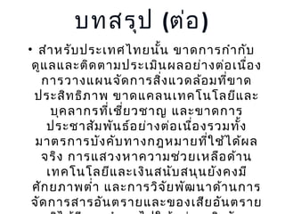 บทสรุป (ต่อ )
• สำา หรับ ประเทศไทยนัน ขาดการกำา กับ
้
ดูแ ลและติด ตามประเมิน ผลอย่า งต่อ เนือ ง
่
การวางแผนจัด การสิง แวดล้อ มที่ข าด
่
ประสิท ธิภ าพ ขาดแคลนเทคโนโลยีแ ละ
บุค ลากรที่เ ชีย วชาญ และขาดการ
่
ประชาสัม พัน ธ์อ ย่า งต่อ เนือ งรวมทั้ง
่
มาตรการบัง คับ ทางกฎหมายที่ใ ช้ไ ด้ผ ล
จริง การแสวงหาความช่ว ยเหลือ ด้า น
เทคโนโลยีแ ละเงิน สนับ สนุน ยัง คงมี
ศัก ยภาพตำ่า และการวิจ ัย พัฒ นาด้า นการ
จัด การสารอัน ตรายและของเสีย อัน ตราย

 