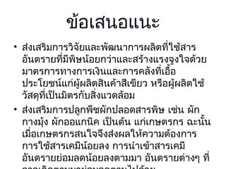 ข้อเสนอแนะ
• ส่งเสริมการวิจัยและพัฒนาการผลิตที่ใช้สาร
อันตรายที่มีพิษน้อยกว่าและสร้างแรงจูงใจด้วย
มาตรการทางการเงินและการคลังที่เอื้อ
ประโยชน์แก่ผผลิตสินค้าสีเขียว หรือผู้ผลิตใช้
ู้
วัสดุที่เป็นมิตรกับสิงแวดล้อม
่
• ส่งเสริมการปลูกพืชผักปลอดสารพิษ เช่น ผัก
กางมุ้ง ผักออแกนิค เป็นต้น แก่เกษตรกร ฉะนัน
้
เมื่อเกษตรกรสนใจจึงส่งผลให้ความต้องการ
การใช้สารเคมีน้อยลง การนำาเข้าสารเคมี
อันตรายย่อมลดน้อยลงตามมา อันตรายต่างๆ ที่

 
