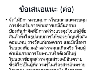 ข้อเสนอแนะ (ต่อ)
• จัดให้มีการควบคุมการโฆษณาและควบคุม
การส่งเสริมการขายสารเคมีอันตราย
ป้องกันกำาจัดที่มีการสร้างแรงจูงใจแก่ผซื้อ
ู้
สินค้าทั้งในรูปแบบการให้ของขวัญหรือสิง
่
ตอบแทน รางวัลแก่เกษตรกร และมีเนื้อหา
โฆษณาที่อวดอ้างสรรพคุณเกินจริง โดยผู้
ดำาเนินรายการโฆษณาหรือดีเจเป็นผู้
โฆษณาข้อมูลสรรพคุณสารเคมีอันตราย
ซึ่งมิใช่เป็นผู้ที่ความรู้ในเรื่องสารอันตราย

 