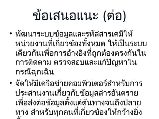 ข้อเสนอแนะ (ต่อ)
• พัฒนาระบบข้อมูลและรหัสสารเคมีให้
หน่วยงานที่เกี่ยวข้องทั้งหมด ให้เป็นระบบ
เดียวกันเพื่อการอ้างอิงที่ถูกต้องตรงกันใน
การติดตาม ตรวจสอบและแก้ปัญหาใน
กรณีฉุกเฉิน
• จัดให้มีเครือข่ายคอมพิวเตอร์สำาหรับการ
ประสานงานเกี่ยวกับข้อมูลสารอันตราย
เพื่อส่งต่อข้อมูลตั้งแต่ต้นทางจนถึงปลาย
ทาง สำาหรับทุกคนที่เกี่ยวข้องให้กว้างยิง
่

 