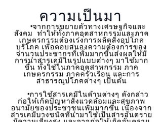 ความเป็น มา

•จากการขยายตัว ทางเศรษฐกิจ และ
สัง คม ทำา ให้ท ั้ง ภาคอุต สาหกรรมและภาค
เกษตรกรรมต้อ งเร่ง การผลิต สิง อุป โภค
่
บริโ ภค เพื่อ ตอบสนองความต้อ งการของ
จำา นวนประชากรที่เ พิ่ม มากขึ้น ส่ง ผลให้ม ี
การนำา สารเคมีใ นรูป แบบต่า งๆ มาใช้ม าก
ขึ้น ทั้ง ใช้ใ นภาคอุต สาหกรรม ภาค
เกษตรกรรม ภาคครัว เรือ น และการ
สาธารณูป โภคต่า งๆ เป็น ต้น
•การใช้ส ารเคมีใ นด้า นต่า งๆ ดัง กล่า ว
ก่อ ให้เ กิด ปัญ หาสิง แวดล้อ มและสุข ภาพ
่
อนามัย ของประชาชนเพิ่ม มากขึ้น เนือ งจาก
สารเคมีบ างชนิด ที่น ำา มาใช้เ ป็น สารอัน ตราย

 