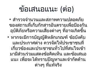 ข้อเสนอแนะ (ต่อ)
• สำารวจจำานวนและสภาพความปลอดภัย
ของสถานที่เก็บกักสารอันตรายเพื่อป้องกัน
อุบติภัยหรือความเสียงต่างๆ ที่อาจเกิดขึ้น
ั
่
• หากจะมีการบัญญัติหลักเกณฑ์ ข้อบังคับ
และประกาศต่าง ควรจัดให้ประชาชนที่
เกี่ยวข้องและประชาชนทั่วไปที่สนใจเข้า
มามีสวนร่วมแสดงข้อคิดเห็น และข้อเสนอ
่
แนะ เพื่อจะได้ทราบปัญหาและจำากัดด้าน
ต่างๆ ที่แท้จริง

 