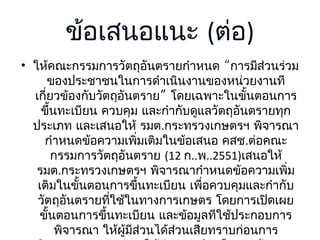 ข้อเสนอแนะ (ต่อ)
• ให้คณะกรรมการวัตถุอันตรายกำาหนด “การมีส่วนร่วม
ของประชาชนในการดำาเนินงานของหน่วยงานที
เกี่ยวข้องกับวัตถุอันตราย” โดยเฉพาะในขั้นตอนการ
ขึ้นทะเบียน ควบคุม และกำากับดูแลวัตถุอันตรายทุก
ประเภท และเสนอให้ รมต.กระทรวงเกษตรฯ พิจารณา
กำาหนดข้อความเพิมเติมในข้อเสนอ คสช.ต่อคณะ
่
กรรมการวัตถุอันตราย (12 ก..พ..2551)เสนอให้
รมต.กระทรวงเกษตรฯ พิจารณากำาหนดข้อความเพิม
่
เติมในขั้นตอนการขึ้นทะเบียน เพือควบคุมและกำากับ
่
วัตถุอันตรายทีใช้ในทางการเกษตร โดยการเปิดเผย
่
ขั้นตอนการขึ้นทะเบียน และข้อมูลทีใช้ประกอบการ
พิจารณา ให้ผู้มส่วนได้ส่วนเสียทราบก่อนการ
ี

 
