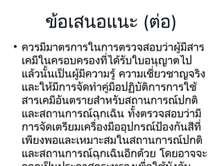 ข้อเสนอแนะ (ต่อ)
• ควรมีมาตรการในการตรวจสอบว่าผูมีสาร
้
เคมีในครอบครองที่ได้รับใบอนุญาตไป
แล้วนั้นเป็นผูมีความรู้ ความเชี่ยวชาญจริง
้
และให้มการจัดทำาคูมือปฏิบติการการใช้
ี
่
ั
สารเคมีอันตรายสำาหรับสถานการณ์ปกติ
และสถานการณ์ฉุกเฉิน ทั้งตรวจสอบว่ามี
การจัดเตรียมเครื่องมืออุปกรณ์ป้องกันสีที่
เพียงพอและเหมาะสมในสถานการณ์ปกติ
และสถานการณ์ฉุกเฉินอีกด้วย โดยอาจจะ

 