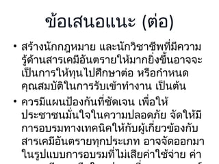 ข้อเสนอแนะ (ต่อ)
• สร้างนักกฎหมาย และนักวิชาชีพที่มีความ
รู้ด้านสารเคมีอันตรายให้มากยิ่งขึ้นอาจจะ
เป็นการให้ทุนไปศึกษาต่อ หรือกำาหนด
คุณสมบัติในการรับเข้าทำางาน เป็นต้น
• ควรมีแผนป้องกันที่ชัดเจน เพือให้
่
ประชาชนมั่นใจในความปลอดภัย จัดให้มี
การอบรมทางเทคนิคให้กับผู้เกี่ยวข้องกับ
สารเคมีอันตรายทุกประเภท อาจจัดออกมา
ในรูปแบบการอบรมที่ไม่เสียค่าใช้จ่าย ค่า

 