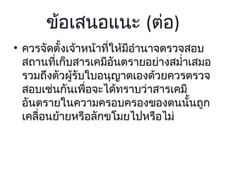 ข้อเสนอแนะ (ต่อ)
• ควรจัดตั้งเจ้าหน้าที่ให้มีอำานาจตรวจสอบ
สถานที่เก็บสารเคมีอันตรายอย่างสมำ่าเสมอ
รวมถึงตัวผูรับใบอนุญาตเองด้วยควรตรวจ
้
สอบเช่นกันเพื่อจะได้ทราบว่าสารเคมี
อันตรายในความครอบครองของตนนั้นถูก
เคลื่อนย้ายหรือลักขโมยไปหรือไม่

 