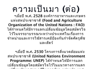 ความเป็น มา (ต่อ )

•เมือ ปี พ.ศ. 2528 องค์ก ารอาหารและเกษตร
่
แห่ง สหประชาชาติ (Food and Agriculture
Organization of the United Nations : FAO)
ได้ก ำา หนดให้ม ก ารแลกเปลี่ย นข้อ มูล โดยสมัต รใจ
ี
ไว้ใ นจรรยาบรรณระหว่า งประเทศในเรื่อ งการ
จำา หน่า ยและการใช้ส ารเคมีป ้อ งกัน กำา จัด ศัต รูพ ช
ื
และสัต ว์
•เมือ ปี พ.ศ. 2530 โครงการสิ่ง แวดล้อ มแห่ง
่
สหประชาชาติ (United Nations Environment
Programme: UNEP) ได้ก ำา หนดให้ม ก ารแลก
ี
เปลี่ย นข้อ มูล โดยสมัต รใจไว้ใ นแนวทางการแลก

 
