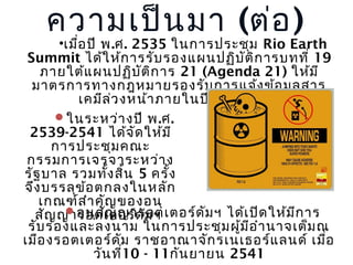 ความเป็น มา (ต่อ )

•เมือ ปี พ.ศ. 2535 ในการประชุม Rio Earth
่
Summit ได้ใ ห้ก ารรับ รองแผนปฏิบ ัต ิก ารบทที่ 19
ภายใต้แ ผนปฏิบ ัต ก าร 21 (Agenda 21) ให้ม ี
ิ
มาตรการทางกฎหมายรองรับ การแจ้ง ข้อ มูล สาร
เคมีล ่ว งหน้า ภายในปี พ .ศ. 2543
ในระหว่า งปี พ.ศ.
2539-2541 ได้จ ัด ให้ม ี
การประชุม คณะ
กรรมการเจรจาระหว่า ง
รัฐ บาล รวมทัง สิ้น 5 ครั้ง
้
จึง บรรลุข ้อ ตกลงในหลัก
เกณฑ์ส ำา คัญ ของอนุ
อนุส ญ ญารอตเตอร์ด ม ฯ ได้เ ปิด ให้ม ก าร
ั
ั
ี
สัญ ญารอตเตอร์ด ัม ฯ
รับ รองและลงนาม ในการประชุม ผู้ม อ ำา นาจเต็ม ณ
ี
เมือ งรอตเตอร์ด ม ราชอาณาจัก รเนเธอร์แ ลนด์ เมือ
ั
่
วัน ที10 - 11กัน ยายน 2541
่

 