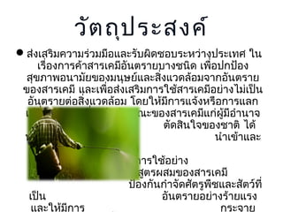 วัต ถุป ระสงค์
ส่งเสริมความร่วมมือและรับผิดชอบระหว่างประเทศ ใน
เรื่องการค้าสารเคมีอันตรายบางชนิด เพื่อปกป้อง
สุขภาพอนามัยของมนุษย์และสิ่งแวดล้อมจากอันตราย
ของสารเคมี และเพือส่งเสริมการใช้สารเคมีอย่างไม่เป็น
่
อันตรายต่อสิ่งแวดล้อม โดยให้มการแจ้งหรือการแลก
ี
เปลี่ยนข้อมูลเกี่ยวกับลักษณะของสารเคมีแก่ผู้มีอำานาจ
ตัดสินใจของชาติ ได้
ทราบถึงการ
นำาเข้าและ
ส่งออก สารเคมีอันตราย
ต้องห้ามหรือจำากัดการใช้อย่าง
เข้มงวด และสูตรผสมของสารเคมี
ป้องกันกำาจัดศัตรูพชและสัตว์ที่
ื
เป็น
อันตรายอย่างร้ายแรง
และให้มการ
ี
กระจาย

 