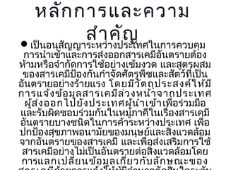 หลัก การและความ
สำาาคัญ
เป็นอนุสญญาระหว่ งประเทศในการควบคุม
ั

การนำาเข้าและการส่งออกสารเคมีอันตรายต้อง
ห้ามหรือจำากัดการใช้อย่างเข้มงวด และสูตรผสม
ของสารเคมีปองกันกำาจัดศัตรูพืชและสัตว์ที่เป็น
้
อันตรายอย่างร้ายแรง โดยมีว ัต ถุป ระสงค์ใ ห้ม ี
การแจ้ง ข้อ มูล สารเคมีล ว งหน้า จากประเทศ
่
ผูส ง ออกไปยัง ประเทศผูน ำา เข้า เพื่อร่วมมือ
้ ่
้
และรับผิดชอบร่วมกันในหมู่ภาคีในเรื่องสารเคมี
อันตรายบางชนิดในการค้าระหว่างประเทศ เพื่อ
ปกป้องสุขภาพอนามัยของมนุษย์และสิงแวดล้อม
่
จากอันตรายของสารเคมี และเพื่อส่งเสริมการใช้
สารเคมีอย่างไม่เป็นอันตรายต่อสิ่งแวดล้อมโดย
การแลกเปลี่ย นข้อ มูล เกี่ย วกับ ลัก ษณะของ

 