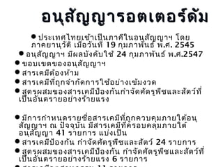 อนุส ัญ ญารอตเตอร์ด ัม
ประเทศไทยเข้า เป็น ภาคีใ นอนุส ญ ญาฯ โดย
ั
ภาคยานุว ต ิ เมือ วัน ที่ 19 กุม ภาพัน ธ์ พ.ศ. 2545
ั
่
อนุส ญ ญาฯ มีผ ลบัง คับ ใช้ 24 กุม ภาพัน ธ์ พ.ศ.2547
ั
ขอบเขตของอนุส ญ ญาฯ
ั
สารเคมีต ้อ งห้า ม
สารเคมีท ถ ูก จำา กัด การใช้อ ย่า งเข้ม งวด
ี่
สูต รผสมของสารเคมีป อ งกัน กำา จัด ศัต รูพ ช และสัต ว์ท ี่
้
ื
เป็น อัน ตรายอย่า งร้า ยแรง
มีก ารกำา หนดรายชือ สารเคมีท ี่ถ ก ควบคุม ภายใต้อ นุ
่
ู
สัญ ญาฯ ณ ปัจ จุบ น มีส ารเคมีท ค รอบคลุม ภายใต้
ั
ี่
อนุส ญ ญา 41 รายการ แบ่ง เป็น
ั
สารเคมีป อ งกัน กำา จัด ศัต รูพ ืช และสัต ว์ 24 รายการ
้
สูต รผสมของสารเคมีป อ งกัน กำา จัด ศัต รูพ ช และสัต ว์ท ี่
้
ื
เป็น อัน ตรายอย่า งร้า ยแรง 6 รายการ

 