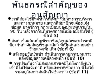 พัน ธกรณีส ำำ คัญ ของ
อนุส ัญ ญำ
ภำคีตองใช้มำตรกำรที่เหมำะสมทำงกำรบริหำร
้

และทำงกฎหมำย และภำคีสมำชิกจะต้องแจ้ง
ข้อมูล มำตรกำร กฎระเบียบของประเทศภำยใน
90 วัน หลังจำกวันที่มำตรกำรนั้นมีผลบังคับใช้ (
ข้อ ที่ 5)
จัดทำำข้อเสนอบัญชีรำยชือสูตรผสมของสำรเคมี
่
ป้องกันกำำจัดศัตรูพชและสัตว์ ที่เป็นอันตรำยอย่ำง
ื
ร้ำยแรงเพิมเติม (ข้อ ที่ 6)
่
แจ้งตอบรับนำำเข้ำ ดำำเนินกำรตำมกระบวนกำร
แจ้งข้อมูลสำรเคมีล่วงหน้ำ (ข้อ ที่ 10)
กำรประกันว่ำไม่ส่งออกสำรเคมีไปยังภำคีผู้นำำ
เข้ำที่ไม่ได้แจ้งท่ำที หรือแจ้งท่ำทีชวครำว ที่ไม่ได้
ั่
รวมอยู่ในกำรตัดสินใจชัวครำว (ข้อ ที่ 11)
่

 