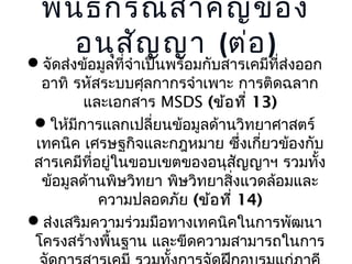 พัน ธกรณีส ำำ คัญ ของ
อนุส ัญ ญำ (ต่อ )

จัดส่งข้อมูลที่จำำเป็นพร้อมกับสำรเคมีที่ส่งออก
อำทิ รหัสระบบศุลกำกรจำำเพำะ กำรติดฉลำก
และเอกสำร MSDS (ข้อ ที่ 13)
ให้มีกำรแลกเปลี่ยนข้อมูลด้ำนวิทยำศำสตร์
เทคนิค เศรษฐกิจและกฎหมำย ซึ่งเกี่ยวข้องกับ
สำรเคมีที่อยู่ในขอบเขตของอนุสญญำฯ รวมทั้ง
ั
ข้อมูลด้ำนพิษวิทยำ พิษวิทยำสิ่งแวดล้อมและ
ควำมปลอดภัย (ข้อ ที่ 14)
ส่งเสริมควำมร่วมมือทำงเทคนิคในกำรพัฒนำ
โครงสร้ำงพื้นฐำน และขีดควำมสำมำรถในกำร

 