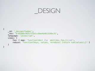 _DESIGN

{
    _id: '_design/foobar',
    _rev: '8-03a6bc983c721b1cc0ae4b461326bc31',
    language: 'javascript',
    views: {
        foo: { map: 'function(doc) {n emit(doc.foo,1);n}',
        reduce: 'function(keys, values, rereduce) {return sum(values);}' }
    }
}
 
