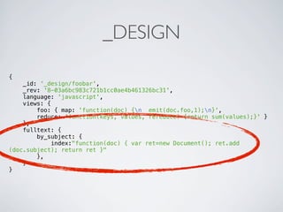 _DESIGN

{
    _id: '_design/foobar',
    _rev: '8-03a6bc983c721b1cc0ae4b461326bc31',
    language: 'javascript',
    views: {
        foo: { map: 'function(doc) {n emit(doc.foo,1);n}',
        reduce: 'function(keys, values, rereduce) {return sum(values);}' }
    },
    fulltext: {
        by_subject: {
            index:"function(doc) { var ret=new Document(); ret.add
(doc.subject); return ret }"
        },
    }
}
 
