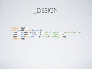 _DESIGN

function(doc) {
  var result = new Document();
  result.add(doc.subject, {"field":"subject", "store":"yes"});
  result.add(doc.content, {"field":"subject"});
  result.add(new Date(), {"field":"indexed_at"});
  return result;
}
 
