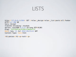 LISTS
http://127.0.0.1:5984> GET /relax/_design/relax/_list/posts/all/foobar
HTTP/1.1 200 OK
Vary: Accept
Transfer-Encoding: chunked
Server: CouchDB/0.11.0 (Erlang OTP/R13B)
Etag: "DZZ19EPLWLHI89K1FOW9DGFT5"
Date: Sun, 11 Jul 2010 09:55:42 GMT
Content-Type: text/html

<h1>ponies</h1><p>rock!</p>
 