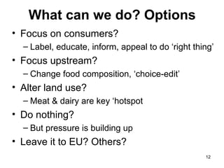 What can we do? Options
• Focus on consumers?
– Label, educate, inform, appeal to do ‘right thing’
• Focus upstream?
– Change food composition, ‘choice-edit’
• Alter land use?
– Meat & dairy are key ‘hotspot
• Do nothing?
– But pressure is building up
• Leave it to EU? Others?
12
 