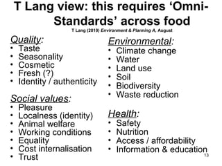 13
T Lang view: this requires ‘Omni-
Standards’ across food
T Lang (2010) Environment & Planning A, August
Quality:
• Taste
• Seasonality
• Cosmetic
• Fresh (?)
• Identity / authenticity
Social values:
• Pleasure
• Localness (identity)
• Animal welfare
• Working conditions
• Equality
• Cost internalisation
• Trust
Environmental:
• Climate change
• Water
• Land use
• Soil
• Biodiversity
• Waste reduction
Health:
• Safety
• Nutrition
• Access / affordability
• Information & education
 