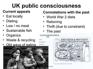 15
UK public consciousness
Current appeals
• Eat locally
• Dieting
• Low / no meat
• Sustainable fish
• Organics
• Waste & recycling
• Old ways of eating
Connotations with the past
• World War 2 diets
• Rationing
• Thrift (due to constraint)
• The past
 